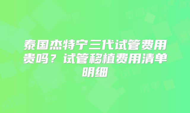 泰国杰特宁三代试管费用贵吗？试管移植费用清单明细