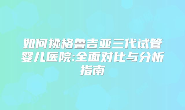 如何挑格鲁吉亚三代试管婴儿医院:全面对比与分析指南