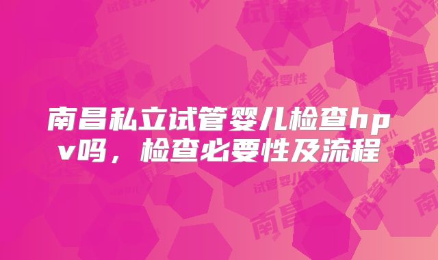 南昌私立试管婴儿检查hpv吗，检查必要性及流程