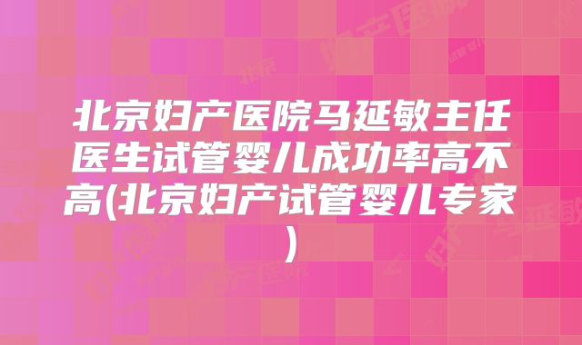 北京妇产医院马延敏主任医生试管婴儿成功率高不高(北京妇产试管婴儿专家)
