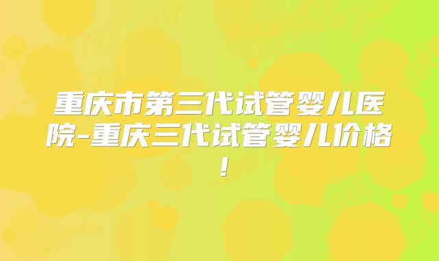 重庆市第三代试管婴儿医院-重庆三代试管婴儿价格!