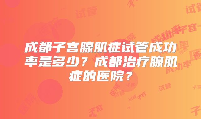 成都子宫腺肌症试管成功率是多少？成都治疗腺肌症的医院？