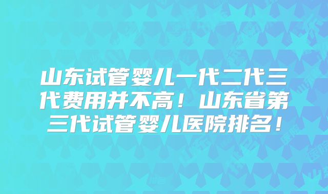山东试管婴儿一代二代三代费用并不高！山东省第三代试管婴儿医院排名！