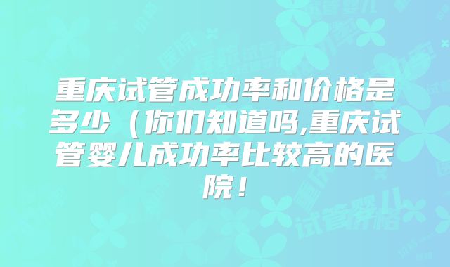 重庆试管成功率和价格是多少(你们知道吗,重庆试管婴儿成功率比较高的医院!