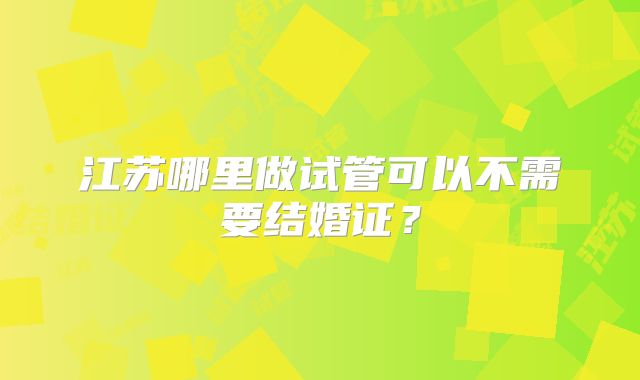 江苏哪里做试管可以不需要结婚证?