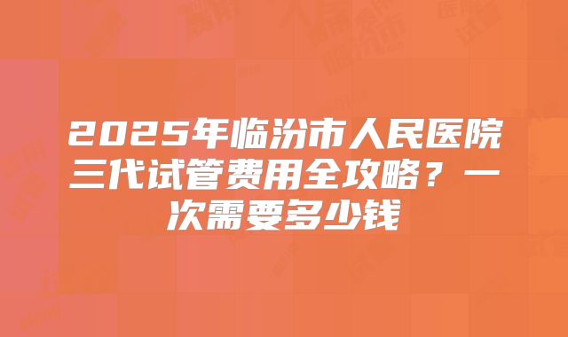 2025年临汾市人民医院三代试管费用全攻略？一次需要多少钱