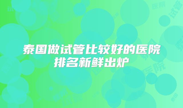 泰国做试管比较好的医院排名新鲜出炉