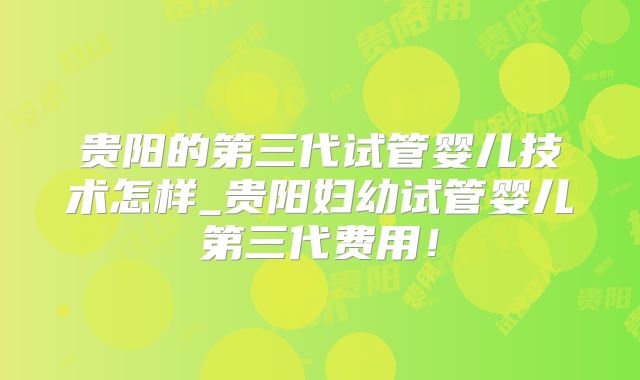 贵阳的第三代试管婴儿技术怎样_贵阳妇幼试管婴儿第三代费用！