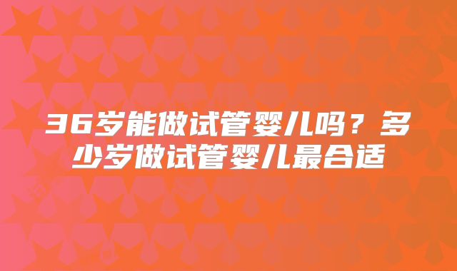 36岁能做试管婴儿吗？多少岁做试管婴儿最合适