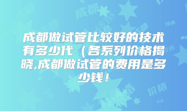 成都做试管比较好的技术有多少代(各系列价格揭晓,成都做试管的费用是多少钱!
