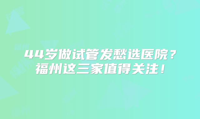 44岁做试管发愁选医院？福州这三家值得关注！