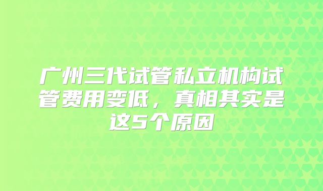 广州三代试管私立机构试管费用变低，真相其实是这5个原因