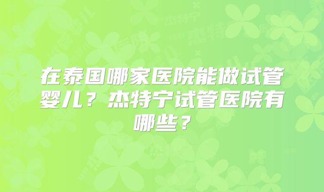 在泰国哪家医院能做试管婴儿?杰特宁试管医院有哪些?