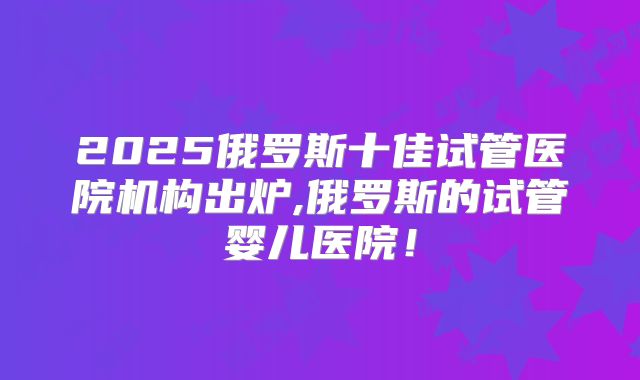 2025俄罗斯十佳试管医院机构出炉,俄罗斯的试管婴儿医院！