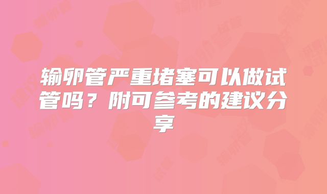 输卵管严重堵塞可以做试管吗？附可参考的建议分享