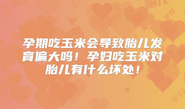 孕期吃玉米会导致胎儿发育偏大吗！孕妇吃玉米对胎儿有什么坏处！