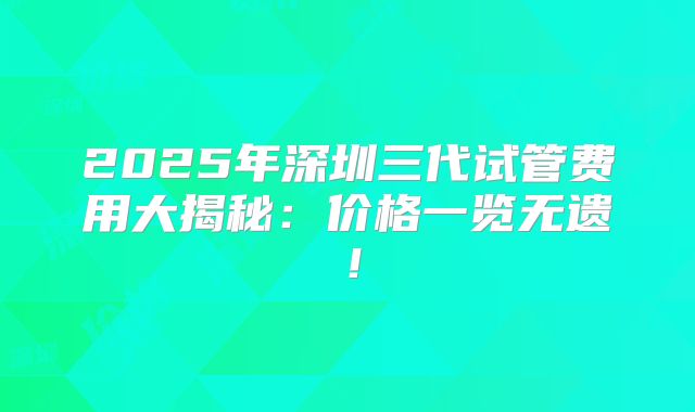 2025年深圳三代试管费用大揭秘：价格一览无遗！