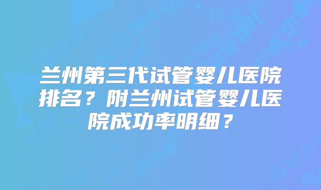 兰州第三代试管婴儿医院排名？附兰州试管婴儿医院成功率明细？