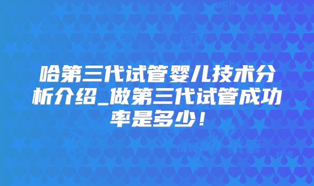 哈第三代试管婴儿技术分析介绍_做第三代试管成功率是多少！