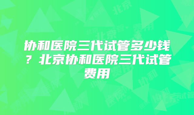 协和医院三代试管多少钱？北京协和医院三代试管费用