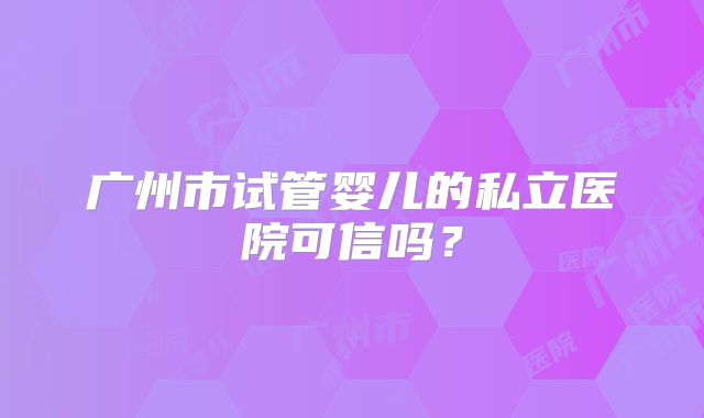 广州市试管婴儿的私立医院可信吗?