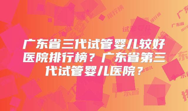 广东省三代试管婴儿较好医院排行榜？广东省第三代试管婴儿医院？