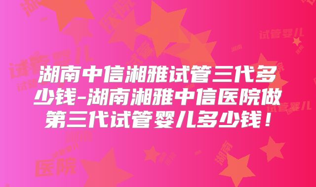 湖南中信湘雅试管三代多少钱-湖南湘雅中信医院做第三代试管婴儿多少钱！
