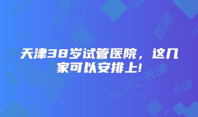 天津38岁试管医院,这几家可以安排上!