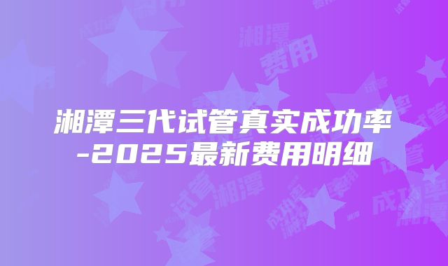 湘潭三代试管真实成功率-2025最新费用明细
