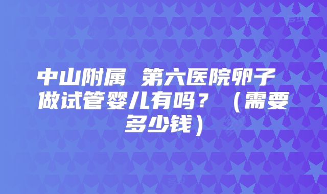 中山附属 第六医院卵子 做试管婴儿有吗?(需要多少钱)