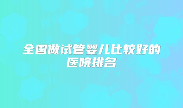 全国做试管婴儿比较好的医院排名