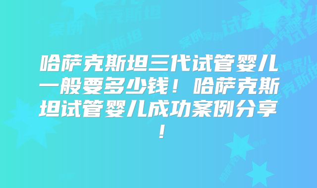 哈萨克斯坦三代试管婴儿一般要多少钱！哈萨克斯坦试管婴儿成功案例分享！
