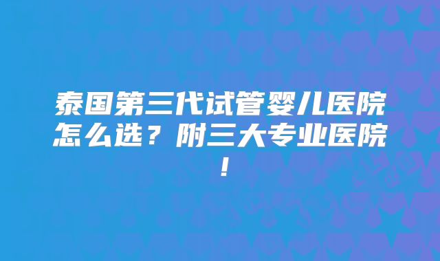泰国第三代试管婴儿医院怎么选？附三大专业医院！