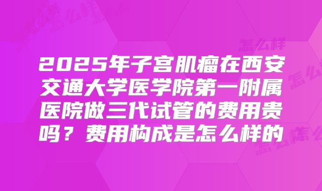 2025年子宫肌瘤在西安交通大学医学院第一附属医院做三代试管的费用贵吗?费用构成是怎么样的