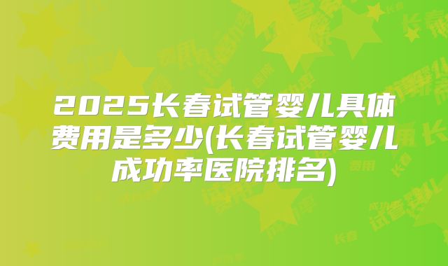 2025长春试管婴儿具体费用是多少(长春试管婴儿成功率医院排名)