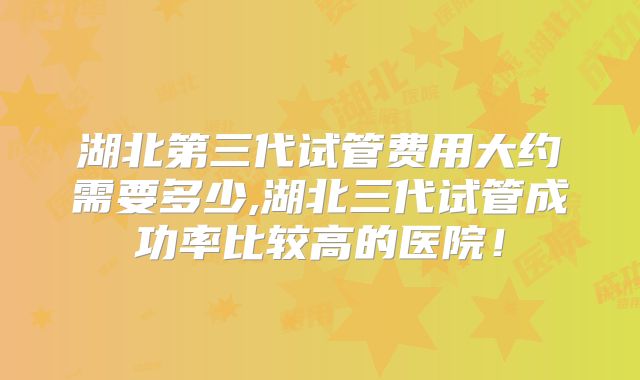 湖北第三代试管费用大约需要多少,湖北三代试管成功率比较高的医院!