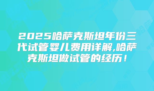 2025哈萨克斯坦年份三代试管婴儿费用详解,哈萨克斯坦做试管的经历！