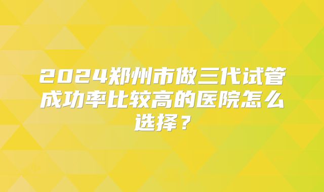 2024郑州市做三代试管成功率比较高的医院怎么选择?