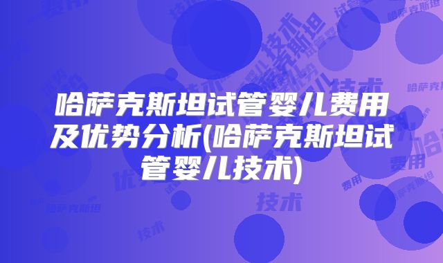 哈萨克斯坦试管婴儿费用及优势分析(哈萨克斯坦试管婴儿技术)