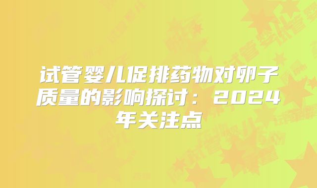 试管婴儿促排药物对卵子质量的影响探讨：2024年关注点