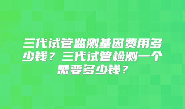 三代试管监测基因费用多少钱?三代试管检测一个需要多少钱?