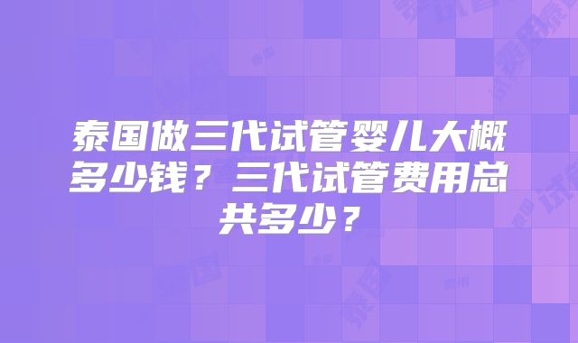 泰国做三代试管婴儿大概多少钱？三代试管费用总共多少？