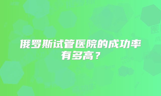 俄罗斯试管医院的成功率有多高？