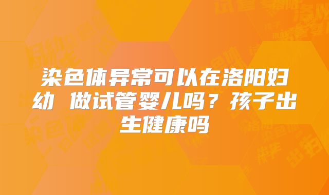 染色体异常可以在洛阳妇幼 做试管婴儿吗?孩子出生健康吗