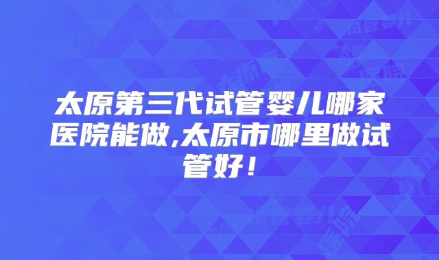 太原第三代试管婴儿哪家医院能做,太原市哪里做试管好!