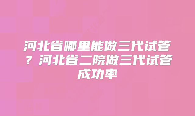 河北省哪里能做三代试管?河北省二院做三代试管成功率