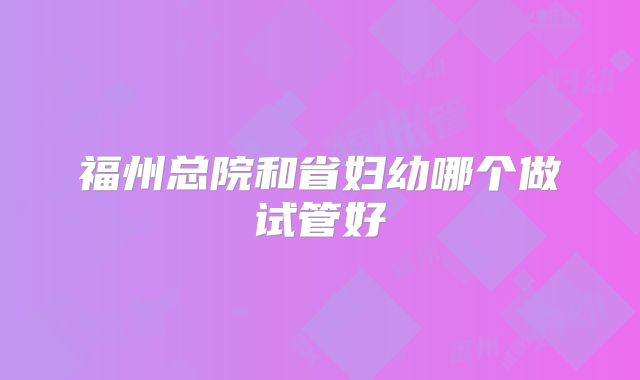福州总院和省妇幼哪个做试管好
