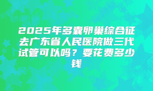 2025年多囊卵巢综合征去广东省人民医院做三代试管可以吗？要花费多少钱