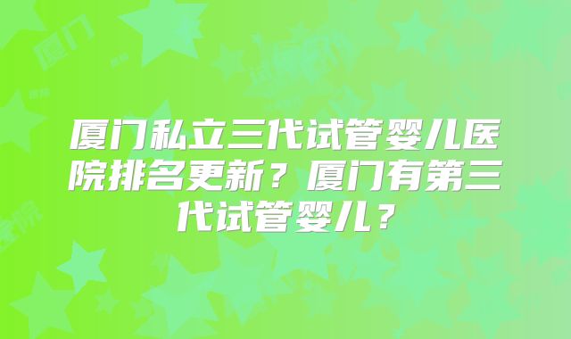 厦门私立三代试管婴儿医院排名更新？厦门有第三代试管婴儿？