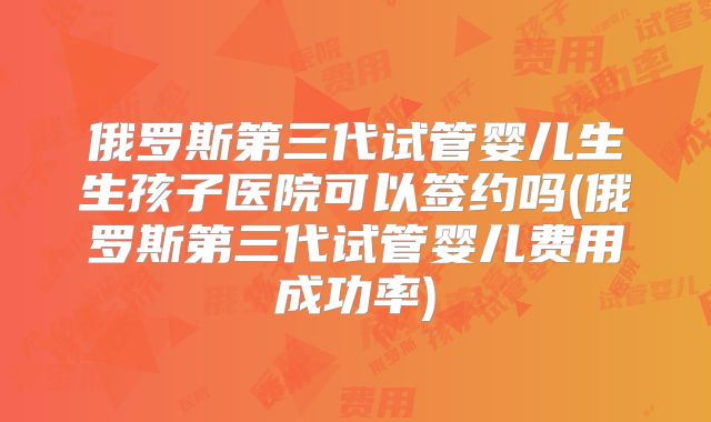 俄罗斯第三代试管婴儿生生孩子医院可以签约吗(俄罗斯第三代试管婴儿费用成功率)